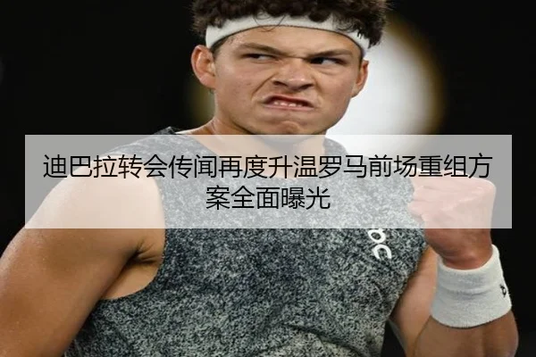 迪巴拉转会传闻再度升温罗马前场重组方案全面曝光