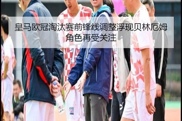 皇马欧冠淘汰赛前锋线调整浮现贝林厄姆角色再受关注